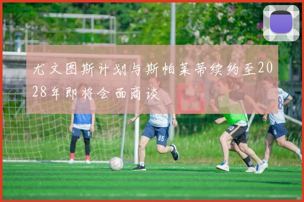 尤文图斯计划与斯帕莱蒂续约至2028年即将会面商谈
