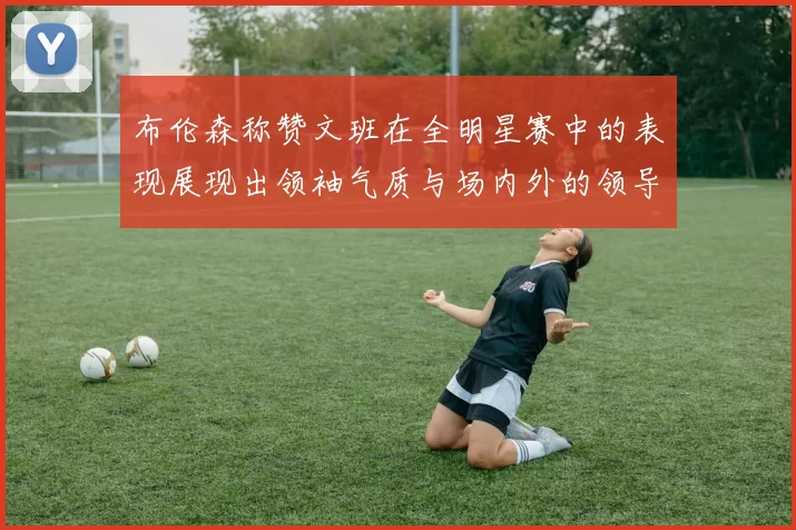 布伦森称赞文班在全明星赛中的表现展现出领袖气质与场内外的领导力