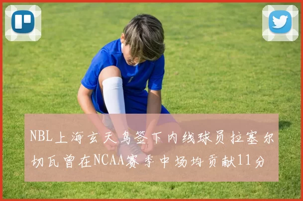 NBL上海玄天鸟签下内线球员拉塞尔切瓦曾在NCAA赛季中场均贡献11分8篮板
