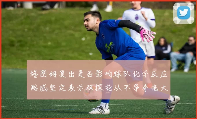 塔图姆复出是否影响球队化学反应路威坚定表示双探花从不争夺老大地位