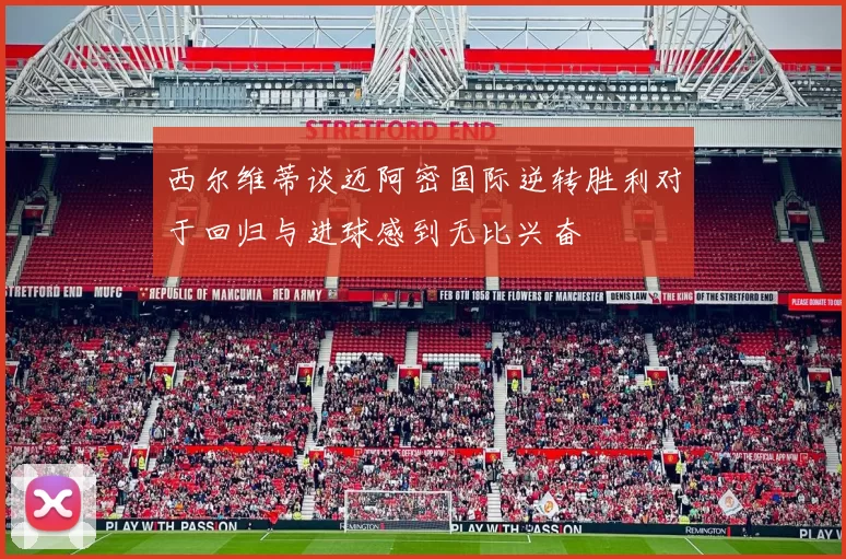 西尔维蒂谈迈阿密国际逆转胜利对于回归与进球感到无比兴奋