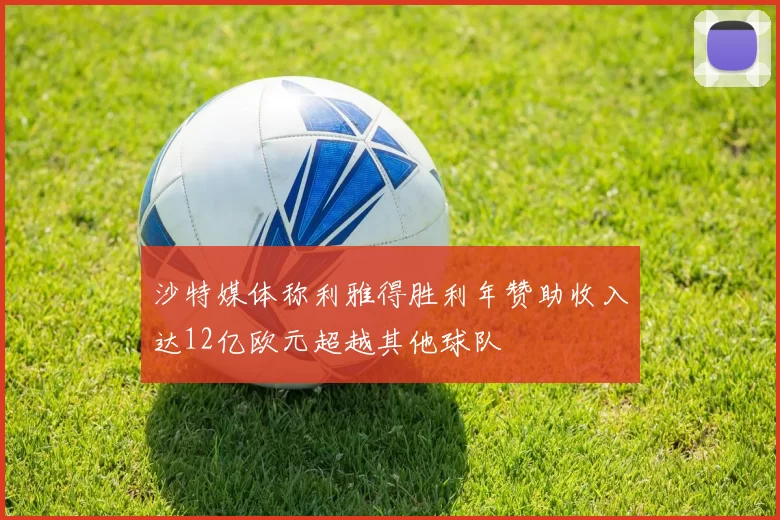 沙特媒体称利雅得胜利年赞助收入达12亿欧元超越其他球队