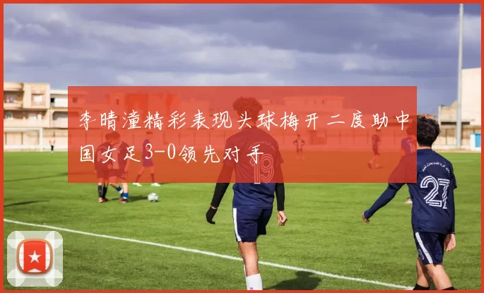 李晴潼精彩表现头球梅开二度助中国女足3-0领先对手