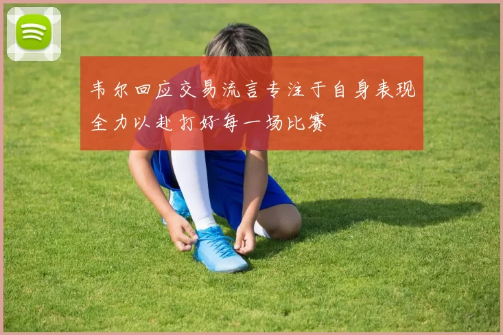 韦尔回应交易流言专注于自身表现全力以赴打好每一场比赛