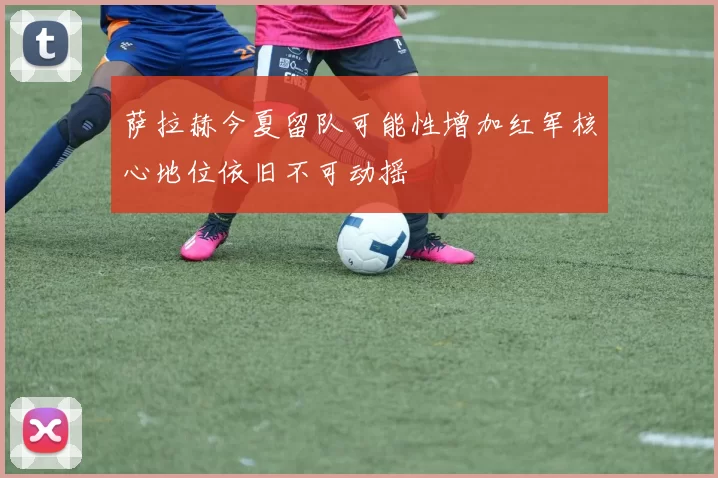 萨拉赫今夏留队可能性增加红军核心地位依旧不可动摇