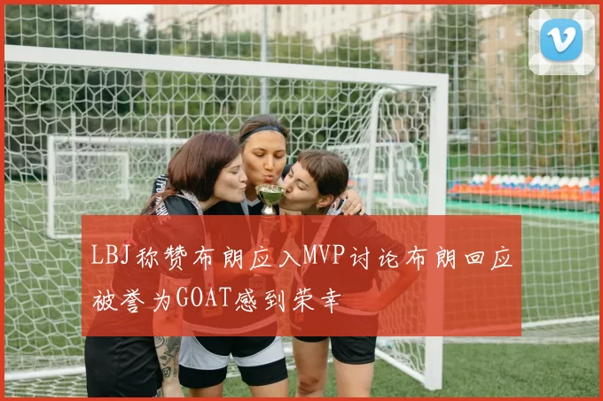 LBJ称赞布朗应入MVP讨论布朗回应被誉为GOAT感到荣幸