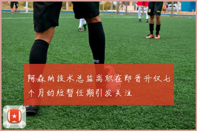 阿森纳技术总监离职在即晋升仅七个月的短暂任期引发关注