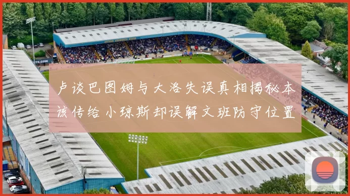 卢谈巴图姆与大洛失误真相揭秘本该传给小琼斯却误解文班防守位置