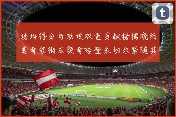 场均得分与助攻双重贡献榜揭晓约基奇领衔东契奇哈登米切尔紧随其后