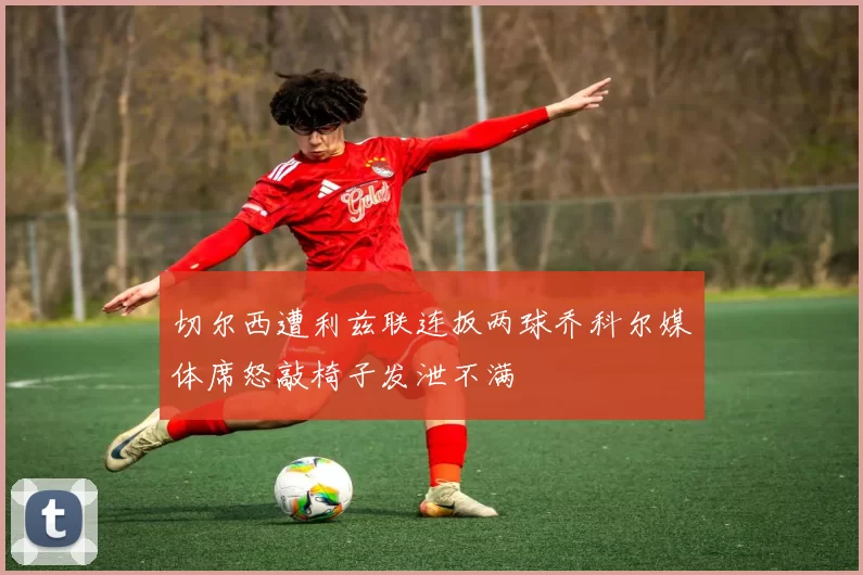 切尔西遭利兹联连扳两球乔科尔媒体席怒敲椅子发泄不满