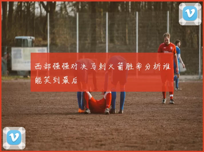 西部强强对决马刺火箭胜率分析谁能笑到最后