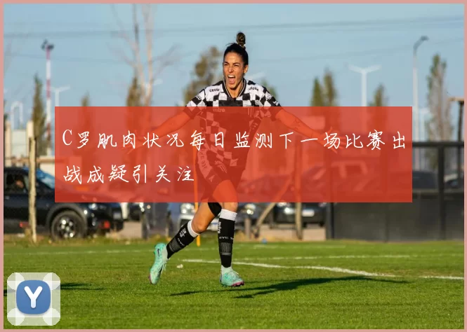 C罗肌肉状况每日监测下一场比赛出战成疑引关注