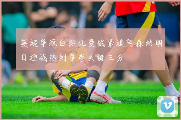 英超争冠白热化曼城紧追阿森纳明日迎战热刺争夺关键三分