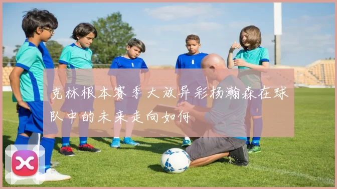 克林根本赛季大放异彩杨瀚森在球队中的未来走向如何