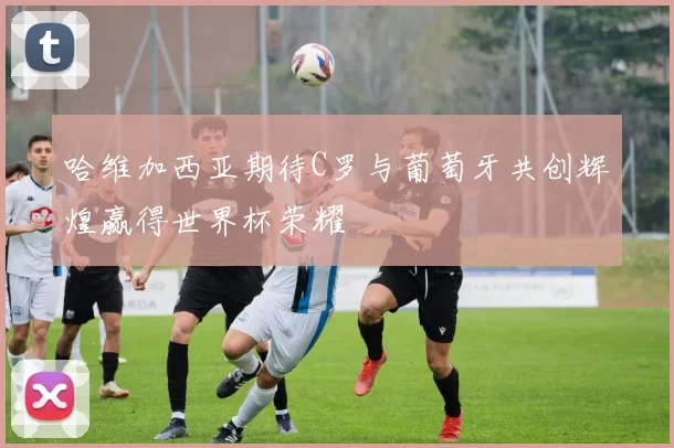 哈维加西亚期待C罗与葡萄牙共创辉煌赢得世界杯荣耀