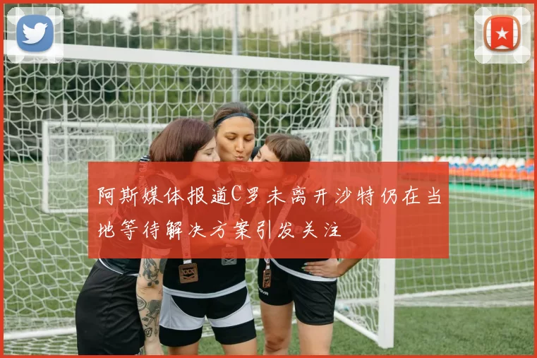 阿斯媒体报道C罗未离开沙特仍在当地等待解决方案引发关注