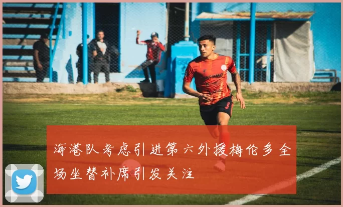海港队考虑引进第六外援梅伦多全场坐替补席引发关注