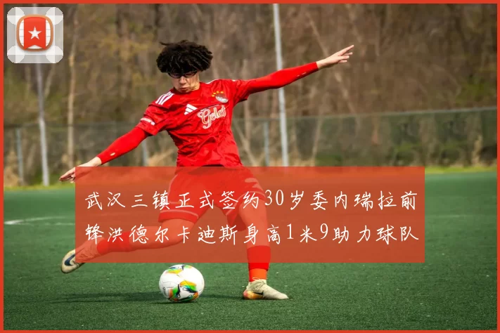 武汉三镇正式签约30岁委内瑞拉前锋洪德尔卡迪斯身高1米9助力球队新赛季