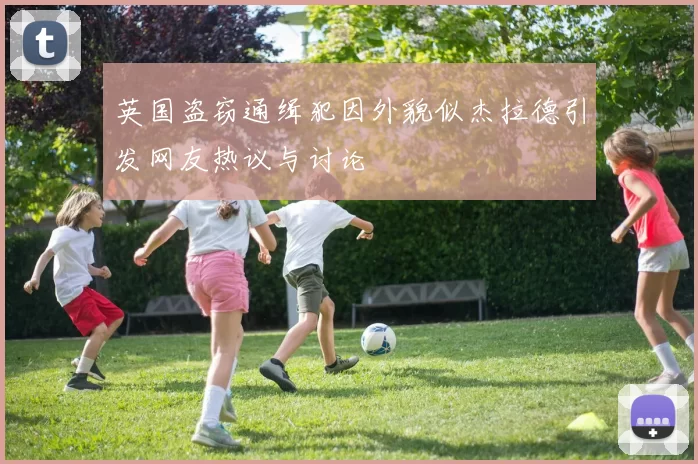 英国盗窃通缉犯因外貌似杰拉德引发网友热议与讨论