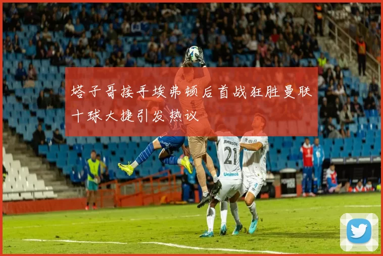 塔子哥接手埃弗顿后首战狂胜曼联十球大捷引发热议
