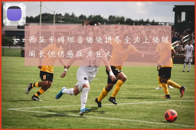 西亚卡姆坦言场场拼尽全力上场时间长但仍感压力巨大